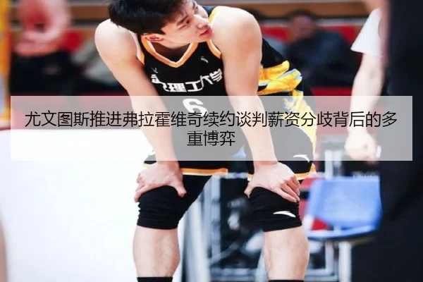 尤文图斯推进弗拉霍维奇续约谈判薪资分歧背后的多重博弈