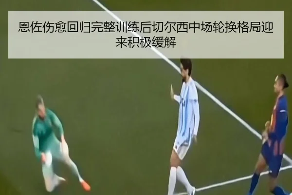 恩佐伤愈回归完整训练后切尔西中场轮换格局迎来积极缓解