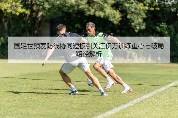国足世预赛防线协同短板引关注伊万训练重心与破局路径解析